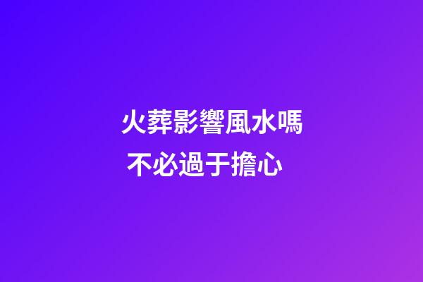 火葬影響風水嗎 不必過于擔心